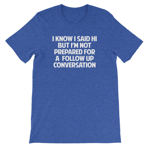 I Know I Said Hi But I'm Not Prepared For A Follow Up Conversation T-Shirt (Unisex)