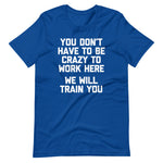 You Don't Have To Be Crazy To Work Here (We Will Train You) T-Shirt (Unisex)